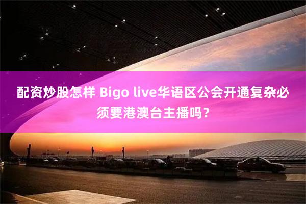 配资炒股怎样 Bigo live华语区公会开通复杂必须要港澳台主播吗？