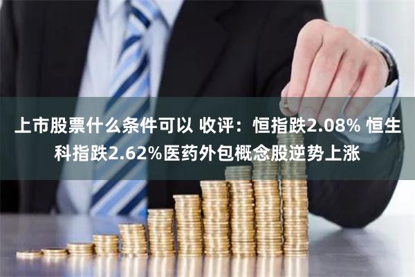 上市股票什么条件可以 收评：恒指跌2.08% 恒生科指跌2.62%医药外包概念股逆势上涨