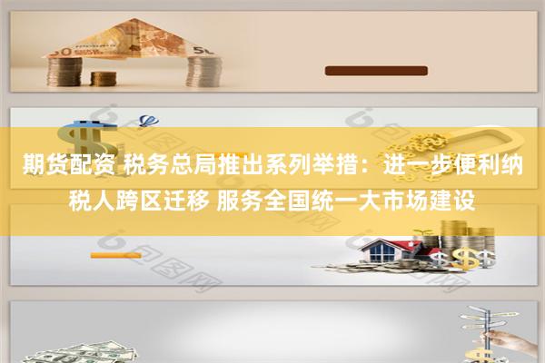 期货配资 税务总局推出系列举措：进一步便利纳税人跨区迁移 服务全国统一大市场建设