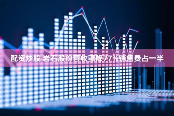 配资炒股 岩石股份营收骤降77%销售费占一半