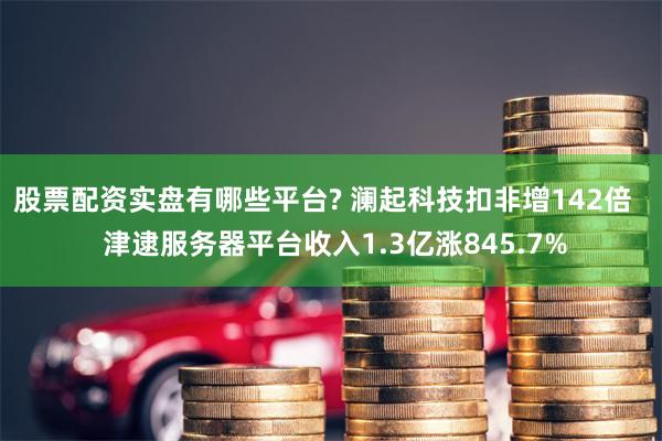 股票配资实盘有哪些平台? 澜起科技扣非增142倍   津逮服务器平台收入1.3亿涨845.7%