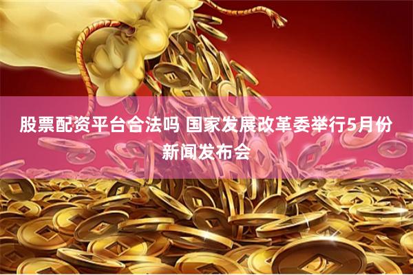 股票配资平台合法吗 国家发展改革委举行5月份新闻发布会