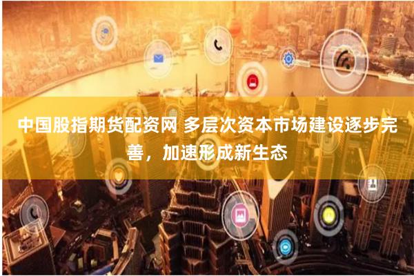 中国股指期货配资网 多层次资本市场建设逐步完善，加速形成新生态