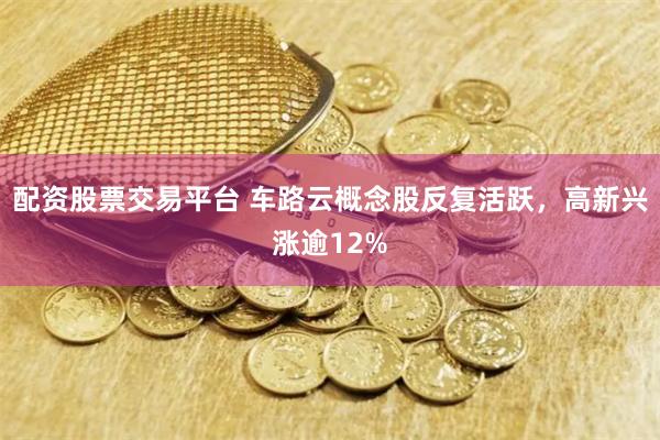 配资股票交易平台 车路云概念股反复活跃，高新兴涨逾12%