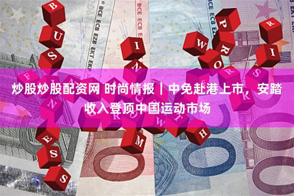炒股炒股配资网 时尚情报｜中免赴港上市，安踏收入登顶中国运动市场