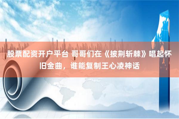 股票配资开户平台 哥哥们在《披荆斩棘》唱起怀旧金曲，谁能复制王心凌神话