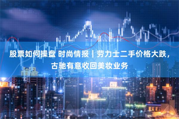 股票如何操盘 时尚情报｜劳力士二手价格大跌，古驰有意收回美妆业务