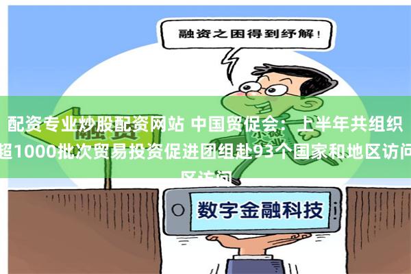 配资专业炒股配资网站 中国贸促会：上半年共组织超1000批次贸易投资促进团组赴93个国家和地区访问