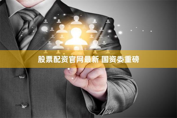 股票配资官网最新 国资委重磅