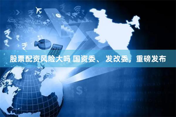 股票配资风险大吗 国资委、 发改委，重磅发布