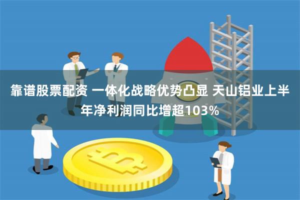 靠谱股票配资 一体化战略优势凸显 天山铝业上半年净利润同比增超103%