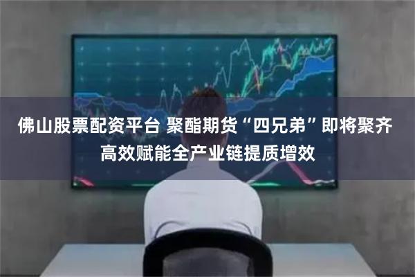 佛山股票配资平台 聚酯期货“四兄弟”即将聚齐 高效赋能全产业链提质增效