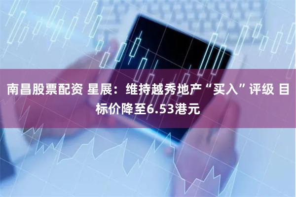 南昌股票配资 星展：维持越秀地产“买入”评级 目标价降至6.53港元