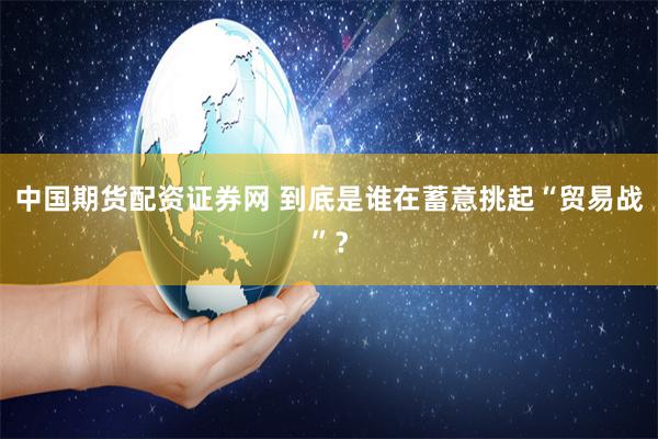 中国期货配资证券网 到底是谁在蓄意挑起“贸易战”？