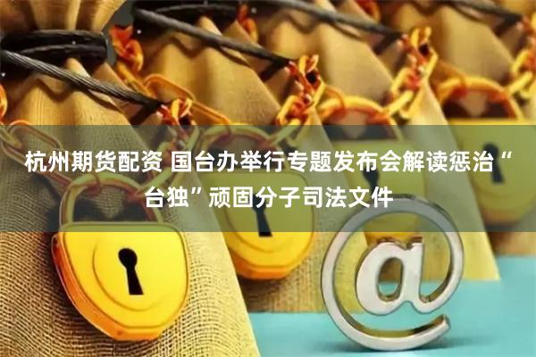 杭州期货配资 国台办举行专题发布会解读惩治“台独”顽固分子司法文件