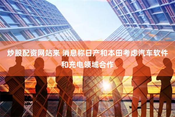 炒股配资网站来 消息称日产和本田考虑汽车软件和充电领域合作