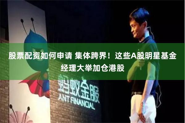 股票配资如何申请 集体跨界！这些A股明星基金经理大举加仓港股