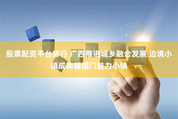 股票配资平台排行 广西推进城乡融合发展 边境小镇成南疆国门魅力小镇