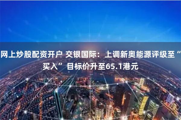 网上炒股配资开户 交银国际：上调新奥能源评级至“买入” 目标价升至65.1港元