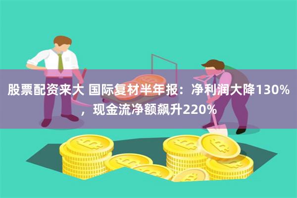 股票配资来大 国际复材半年报：净利润大降130%，现金流净额飙升220%