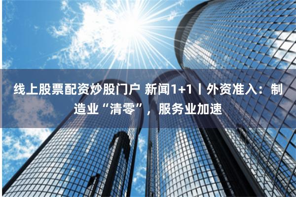 线上股票配资炒股门户 新闻1+1丨外资准入：制造业“清零”，服务业加速