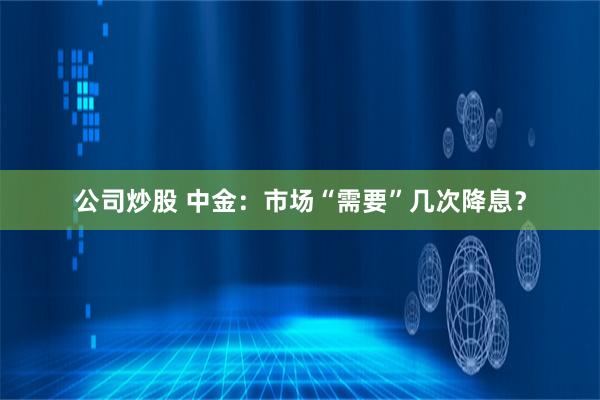 公司炒股 中金：市场“需要”几次降息？