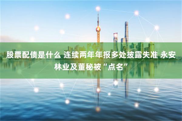 股票配债是什么 连续两年年报多处披露失准 永安林业及董秘被“点名”