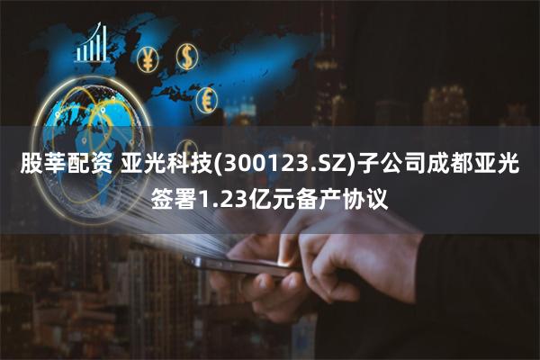 股莘配资 亚光科技(300123.SZ)子公司成都亚光签署1.23亿元备产协议