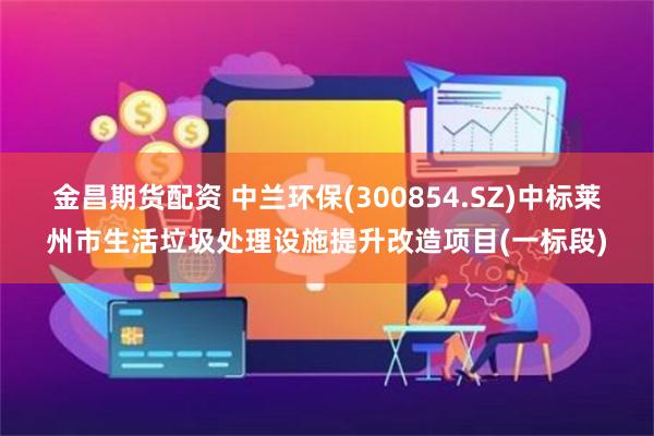 金昌期货配资 中兰环保(300854.SZ)中标莱州市生活垃圾处理设施提升改造项目(一标段)