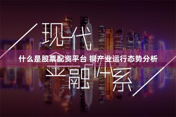 什么是股票配资平台 铜产业运行态势分析