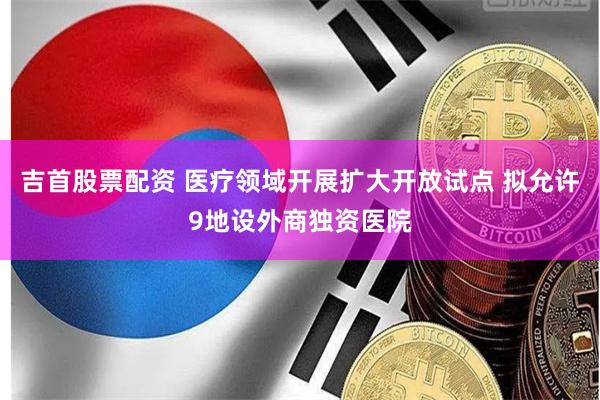 吉首股票配资 医疗领域开展扩大开放试点 拟允许9地设外商独资医院