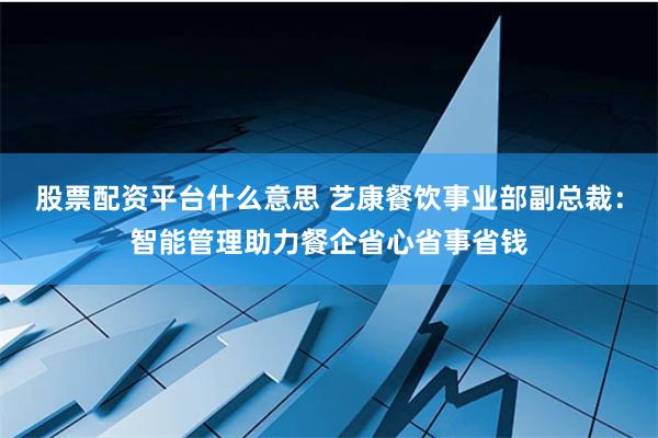 股票配资平台什么意思 艺康餐饮事业部副总裁：智能管理助力餐企省心省事省钱