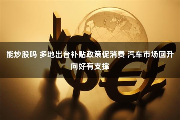 能炒股吗 多地出台补贴政策促消费 汽车市场回升向好有支撑