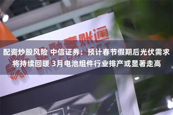 配资炒股风险 中信证券：预计春节假期后光伏需求将持续回暖 3月电池组件行业排产或显著走高