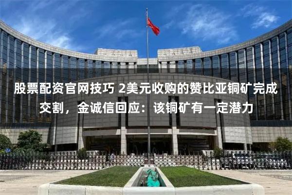 股票配资官网技巧 2美元收购的赞比亚铜矿完成交割，金诚信回应：该铜矿有一定潜力