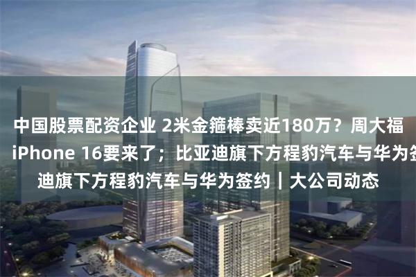中国股票配资企业 2米金箍棒卖近180万？周大福回应；苹果官宣！ iPhone 16要来了；比亚迪旗下方程豹汽车与华为签约｜大公司动态