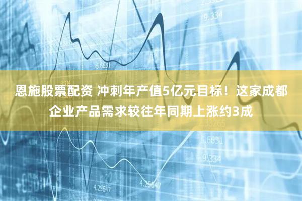 恩施股票配资 冲刺年产值5亿元目标！这家成都企业产品需求较往年同期上涨约3成