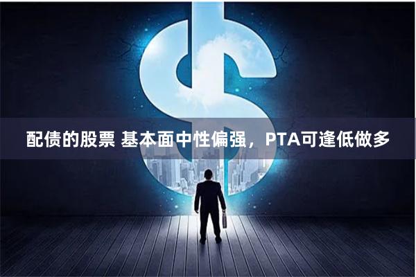 配债的股票 基本面中性偏强，PTA可逢低做多