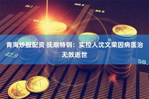青海炒股配资 抚顺特钢：实控人沈文荣因病医治无效逝世