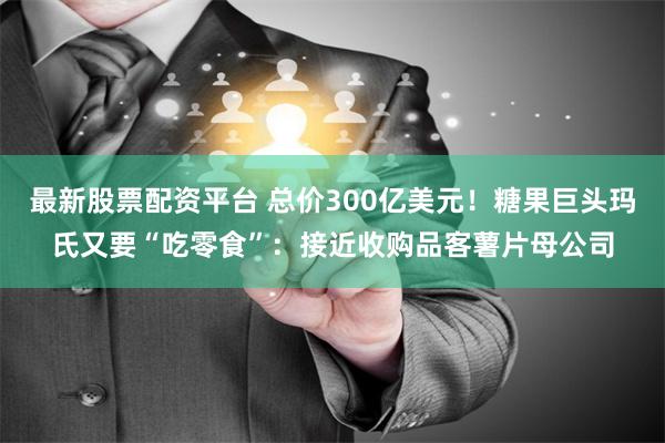 最新股票配资平台 总价300亿美元！糖果巨头玛氏又要“吃零食”：接近收购品客薯片母公司