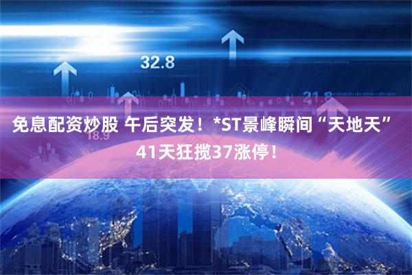 免息配资炒股 午后突发！*ST景峰瞬间“天地天” 41天狂揽37涨停！
