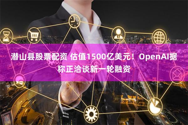 潜山县股票配资 估值1500亿美元！OpenAI据称正洽谈新一轮融资