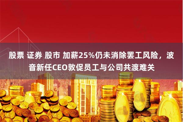 股票 证券 股市 加薪25%仍未消除罢工风险，波音新任CEO敦促员工与公司共渡难关