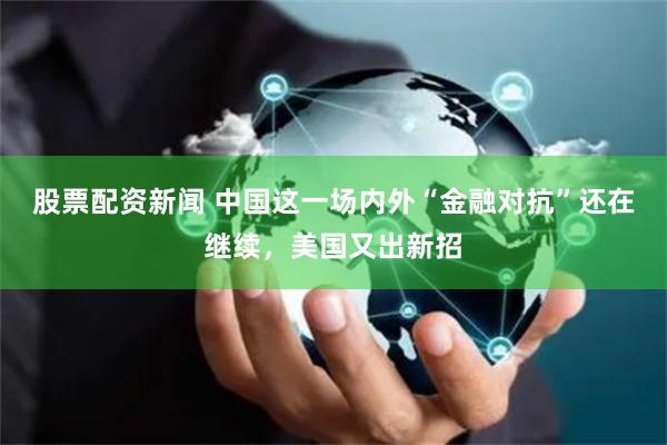 股票配资新闻 中国这一场内外“金融对抗”还在继续，美国又出新招