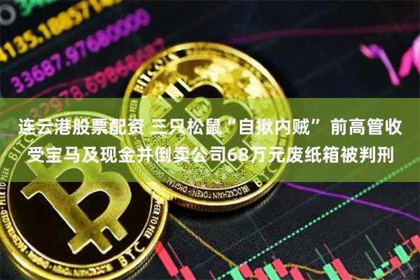 连云港股票配资 三只松鼠“自揪内贼” 前高管收受宝马及现金并倒卖公司68万元废纸箱被判刑