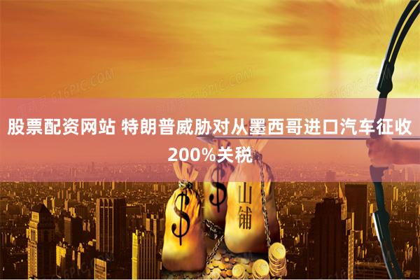 股票配资网站 特朗普威胁对从墨西哥进口汽车征收200%关税