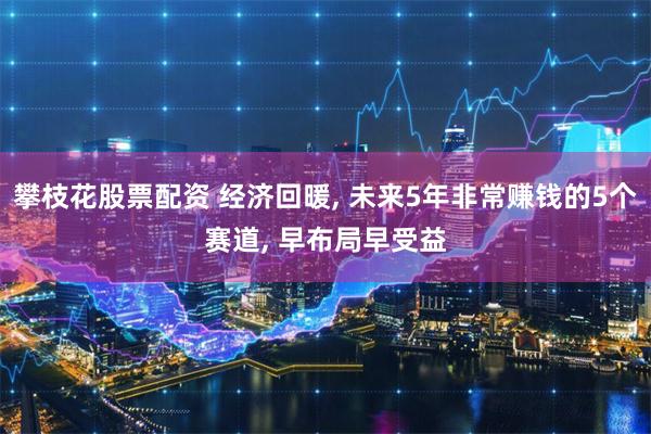 攀枝花股票配资 经济回暖, 未来5年非常赚钱的5个赛道, 早布局早受益