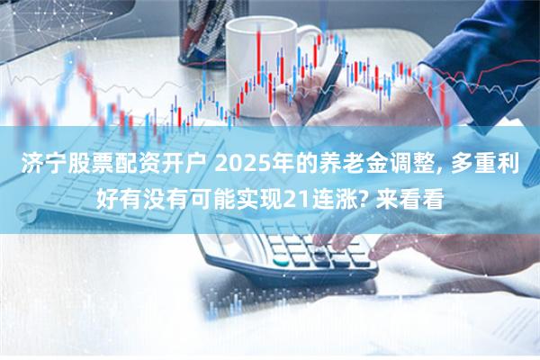 济宁股票配资开户 2025年的养老金调整, 多重利好有没有可能实现21连涨? 来看看