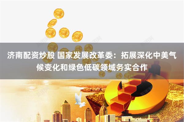 济南配资炒股 国家发展改革委：拓展深化中美气候变化和绿色低碳领域务实合作