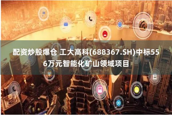 配资炒股爆仓 工大高科(688367.SH)中标556万元智能化矿山领域项目
